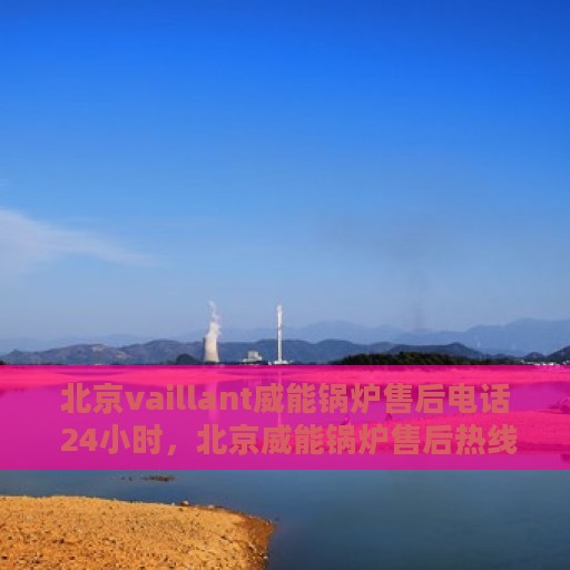 北京vaillant威能锅炉售后电话 24小时，北京威能锅炉售后热线全天候服务，专业解答与快速响应