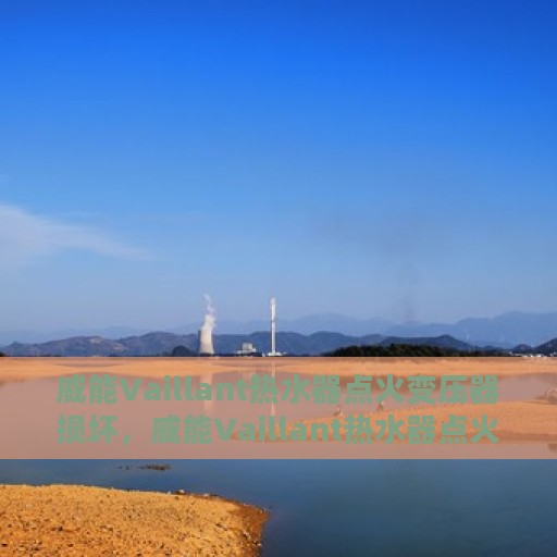 威能Vaillant热水器点火变压器损坏，威能Vaillant热水器点火变压器故障解析与修复指南